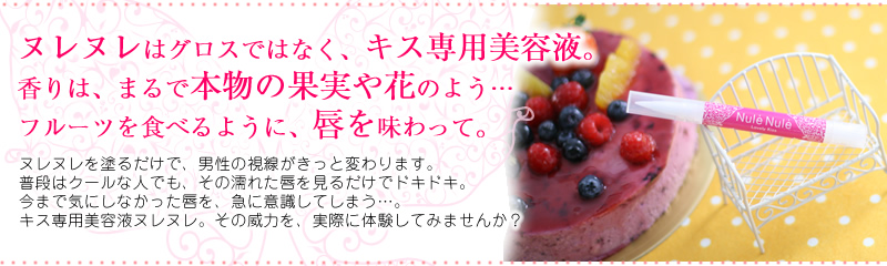 ヌレヌレはグロスではなく、キス専用美容液。香りは、まるで本物の果実や花のよう…フルーツを食べるように、唇を味わって。