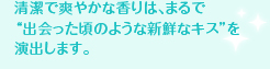 清潔で爽やかな香りは、まるで “出会った頃のような新鮮なキス”を演出します。