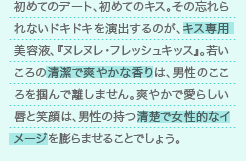 初めてのデート、初めてのキス。その忘れられないドキドキを演出するのが、キス専用美容液、『ヌレヌレ・フレッシュキッス』。若いころの清潔で爽やかな香りは、男性のこころを掴んで離しません。爽やかで愛らしい唇と笑顔は、男性の持つ清楚で女性的なイメージを膨らませることでしょう。