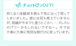 チョットびっくり？！何となく体験談を読んで気になって買ってしまいました。 彼には何も教えていませんが、視線が今までと違うところへ・・・ヌレヌレのパワーかもしれないですね～。 今では大事に大事に特別な時だけに使っています。