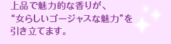 上品で魅力的な香りが、 “女らしいゴージャスな魅力”を引き立てます。