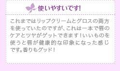 使いやすいです！これまではリップクリームとグロスの両方を使っていたのですが、これは一本で 唇のケアとツヤがゲットできます！いいものを使うと唇が健康的な印象になった感じです。香りもグッド！