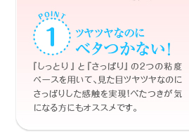 POINT1　ツヤツヤなのにべたつかない！「しっとり」と「さっぱり」の2つの粘度ベースを用いて、見た目ツヤツヤなのにさっぱりした感触を実現！べたつきが気になる方にもオススメです。