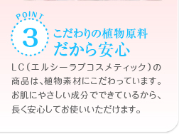 POINT3　こだわりの植物原料だから安心　LC（エルシーラブコスメティック）の商品は、食物素材にこだわっています。お肌にやさしい成分でできているから、長く安心してお使いいただけます。