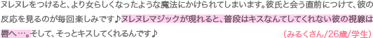 ヌレヌレをつけると、より女らしくなったような魔法にかけられてしまいます。彼氏と会う直前につけて、彼の反応を見るのが毎回楽しみです♪ヌレヌレマジックが現れると、普段はキスなんてしてくれない彼の視線は唇へ…。そして、そっとキスしてくれるんです♪