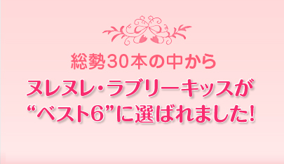 総勢30本の中からヌレヌレ・ラブリーキッスがベスト6に選ばれました！