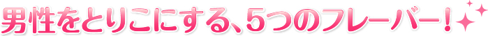 男性をとりこにする、5つのフレーバー！