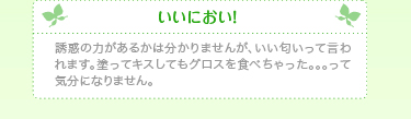 いいにおい！誘惑の力があるかは分かりませんが、いい匂いって言われます。塗ってキスしてもグロスを食べちゃった。。。って気分になりません。