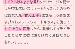 甘くとろけるような香りクラリセージを配合した『ヌレヌレ・スウィートキッス』。この香りはあなたを「甘え上手」になるよう導きます。『ヌレヌレ・スウィートキッス』を使って甘え上手に変身したら、我慢してイライラしたりせずに彼にさりげなくおねだりしちゃいましょう。