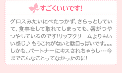 すごくいいです！グロスみたいにべたつかず、さらっとしていて、食事をして取れてしまっても、唇がつやつやしているのです!リップクリームよりもいい感じ♪ もうこれがないと駄目っぽいです。。。しかも、パートナーにキスされちゃうし…今までこんなことってなかったのに!