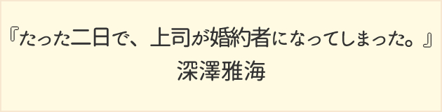 たった二日で、上司が婚約者になってしまった。	深澤雅海